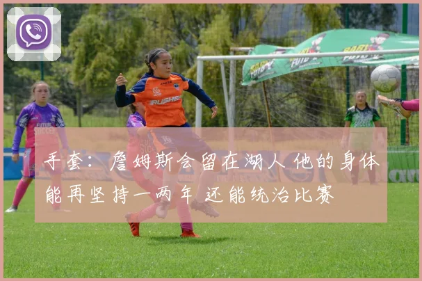 手套：詹姆斯会留在湖人 他的身体能再坚持一两年 还能统治比赛