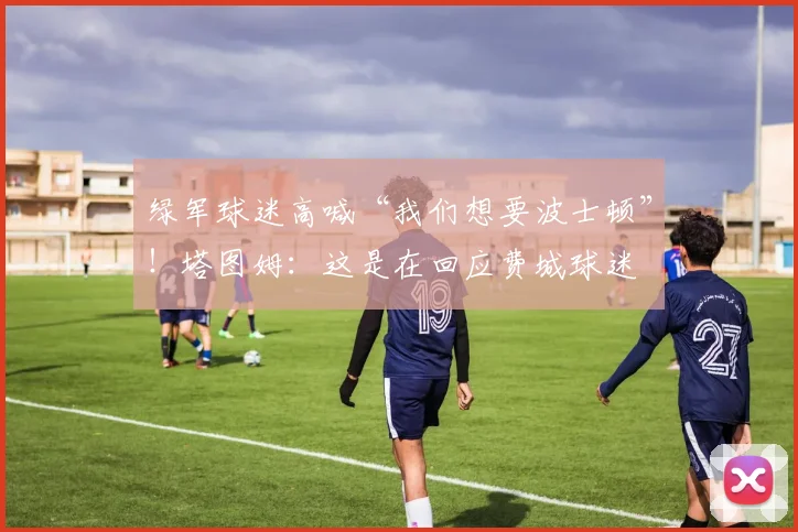 绿军球迷高喊“我们想要波士顿”！塔图姆：这是在回应费城球迷