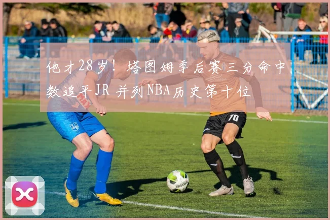 他才28岁！塔图姆季后赛三分命中数追平JR 并列NBA历史第十位