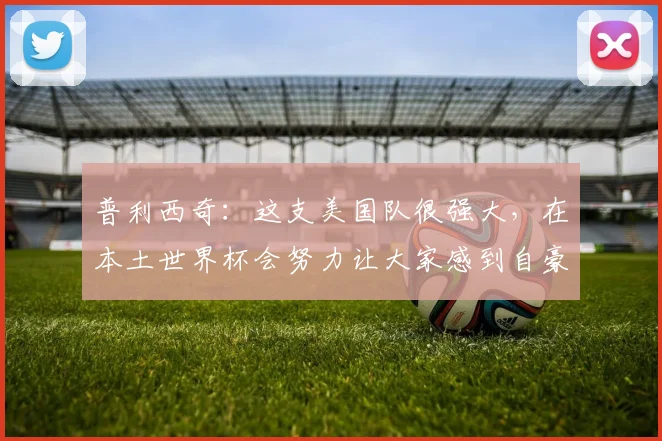 普利西奇：这支美国队很强大，在本土世界杯会努力让大家感到自豪