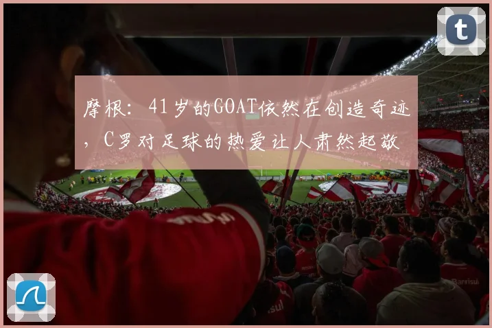 摩根：41岁的GOAT依然在创造奇迹，C罗对足球的热爱让人肃然起敬